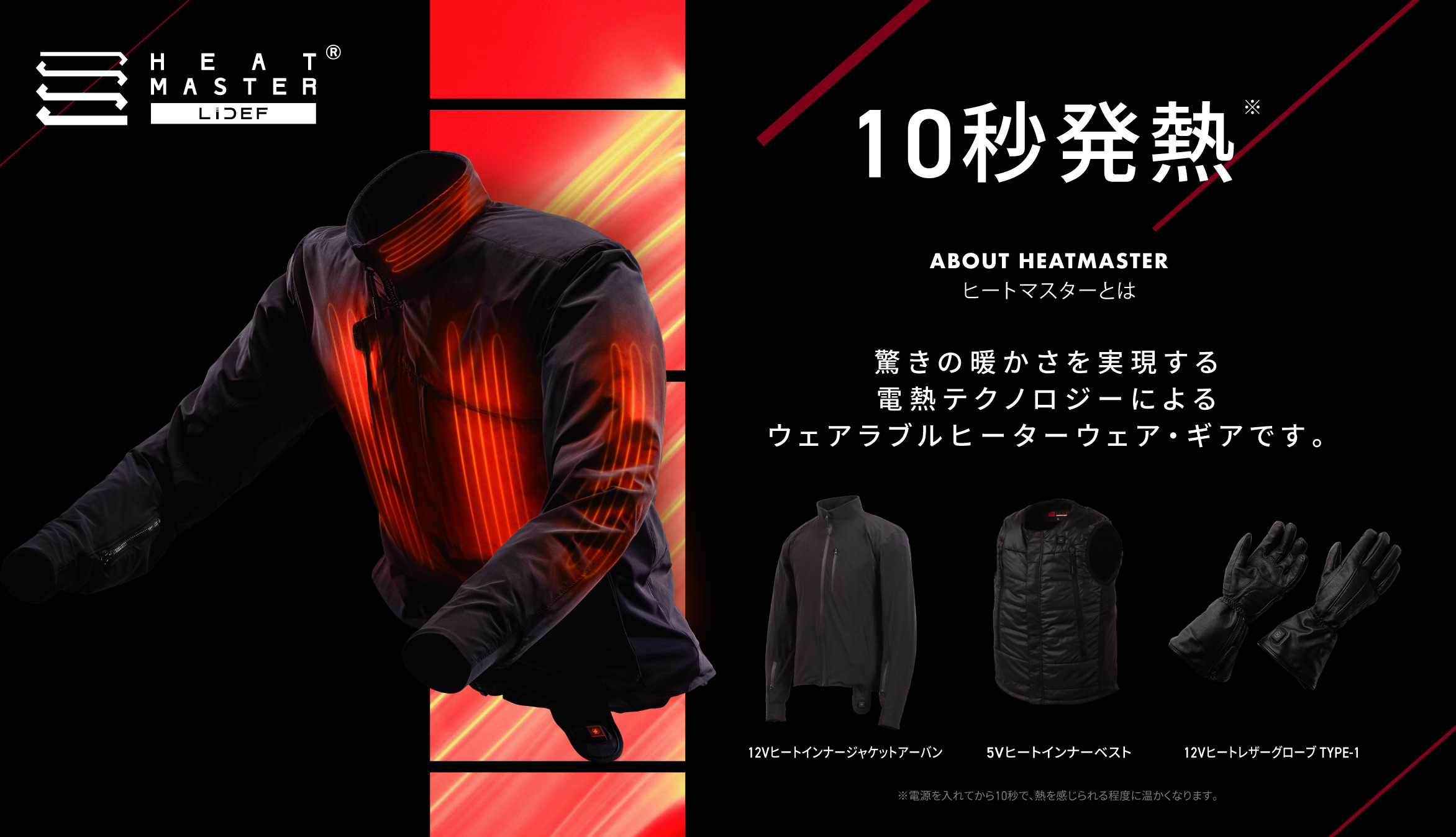 HEAT MASTER 10秒発熱 ABOUT HEATMASTER ヒートマスターとは 驚きの暖かさを実現する電熱テクノロジーによるウェアラブルヒーターウェア・ギアです。 12Vヒートインナージャケットアーバン / 5Vヒートインナーベスト / 12Vヒートレザーグローブ TYPE-1  ※電源を入れてから10秒で、熱を感じられる程度に温かくなります。