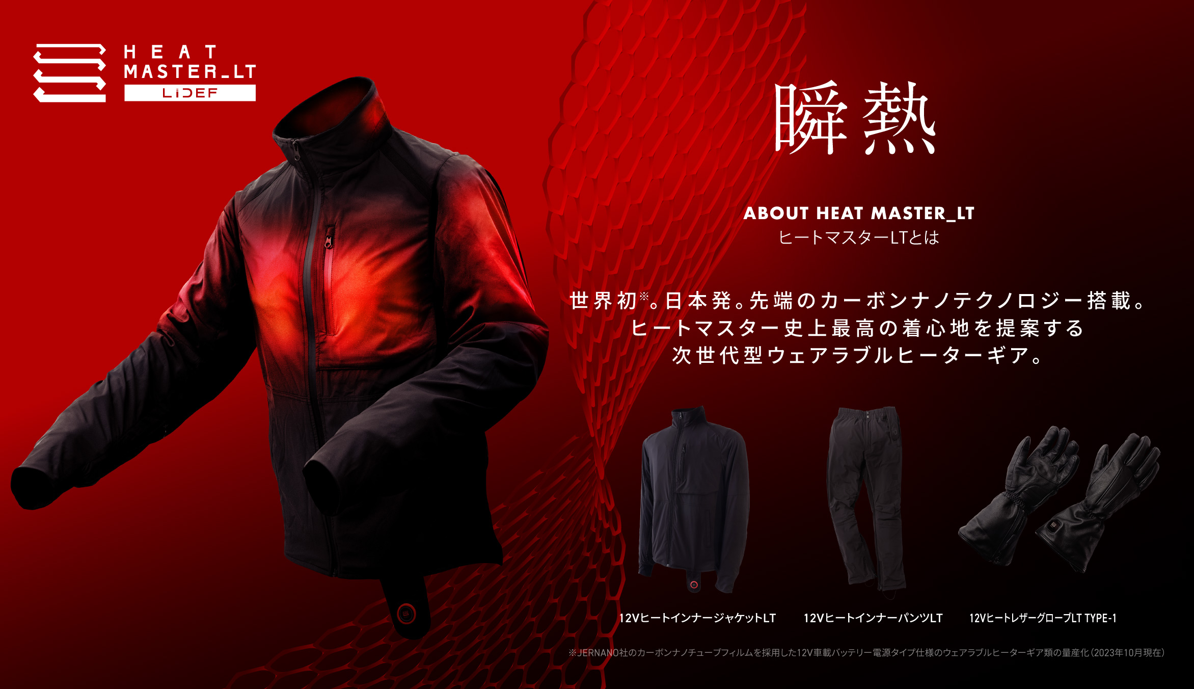 HEAT MASTER_LT 瞬熱 ABOUT HEAT MASTER_LT ヒートマスターLTとは 世界初※。日本発。先端のカーボンナノテクノロジー搭載。ヒートマスター史上最高の着心地を提案する次世代型ウェアラブルヒーターギア。 12VヒートインナージャケットLT / 12VヒートインナーパンツLT / 12VヒートレザーグローブLT TYPE-1  ※JERNANO社のカーボンナノチューブフィルムを採用した12V車載バッテリー電源タイプ仕様のウェアラブルヒーターギア類の量産化（2023年10月現在）