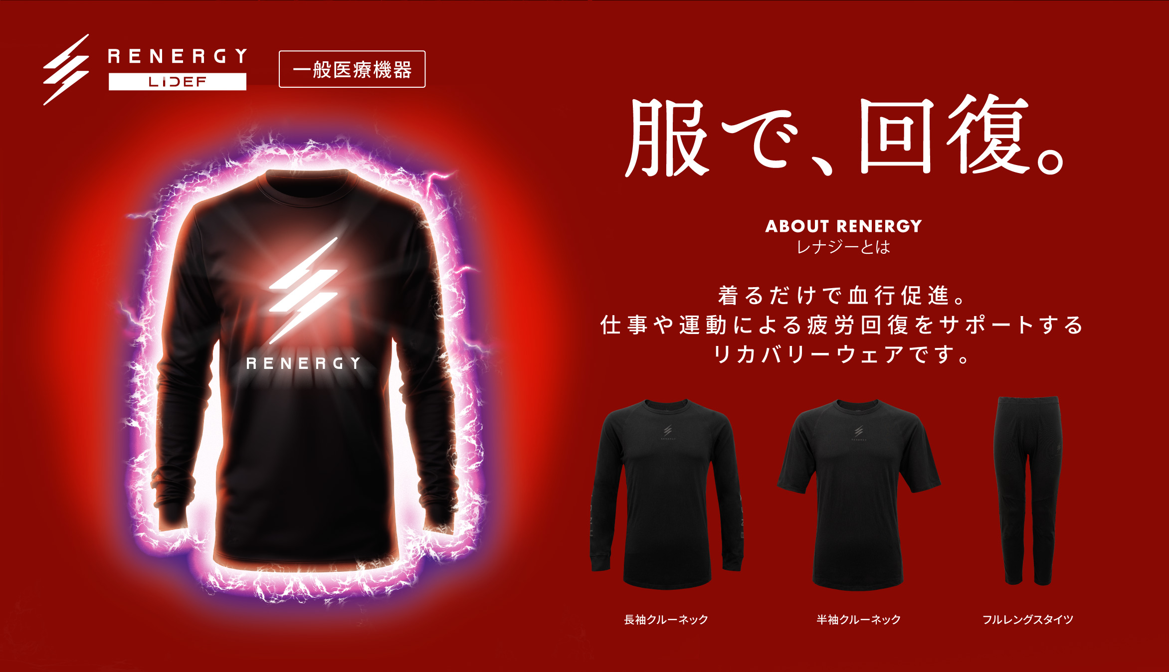 RENERGY 一般医療機器 服で、回復。ABOUT RENERGY レナジーとは 着るだけで血行促進。仕事や運動による疲労回復をサポートするリカバリーウェアです。  長袖クルーネック / 半袖クルーネック / フルレングスタイツ