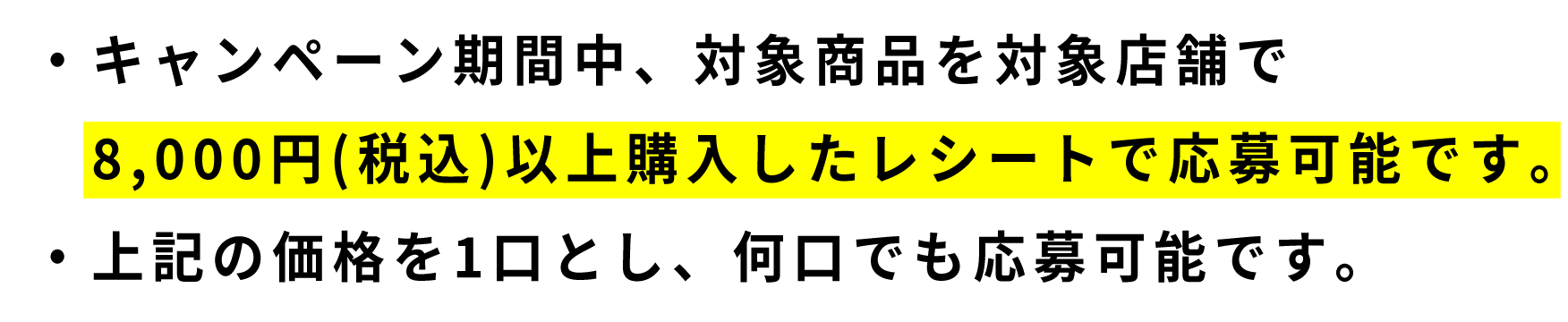 ・キャンペーン期間中、対象商品を対象店舗で8,000円(税込)以上購入したレシートで応募可能です。・上記の価格を1口とし、何口でも応募可能です。