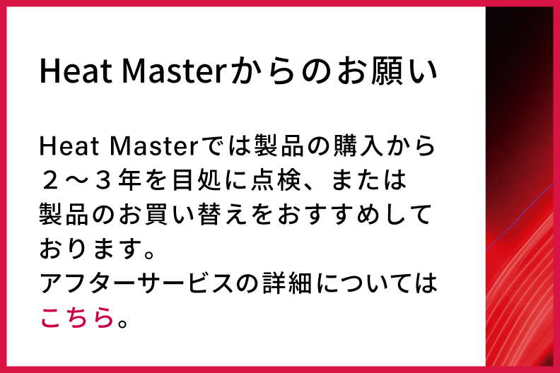 Heat Masterからのお願い　Heat Masterでは製品の購入から２〜３年を目処に点検、または製品のお買い替えをおすすめしております。アフターサービスの詳細についてはこちら。
