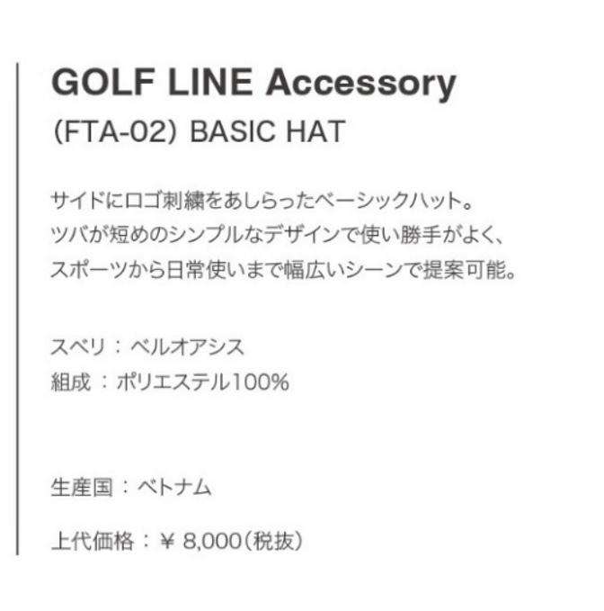 GOLF LINE Accessory (FTA-02) BASIC HAT サイドにロゴ刺繍をあしらったベーシックハット。ツバが短めのシンプルなデザインで使い勝手がよく、スポーツから日常使いまで幅広いシーンで提案可能。