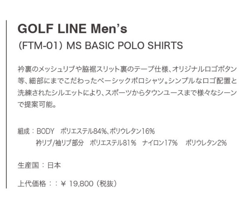 GOLF LINE Men's (FTM-01) MS BASIC POLO SHIRTS 衿裏のメッシュリブや脇裾スリット裏のテープ仕様、オリジナルロゴボタン等、細部にまでこだわったベーシックポロシャツ。シンプルなロゴ配置と洗練されたシルエットにより、スポーツからタウンユースまで様々なシーンで提案可能。